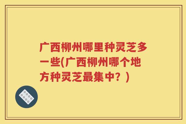 广西柳州哪里种灵芝多一些(广西柳州哪个地方种灵芝最集中？)
