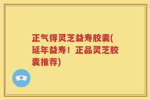 正气得灵芝益寿胶囊(延年益寿！正品灵芝胶囊推荐)