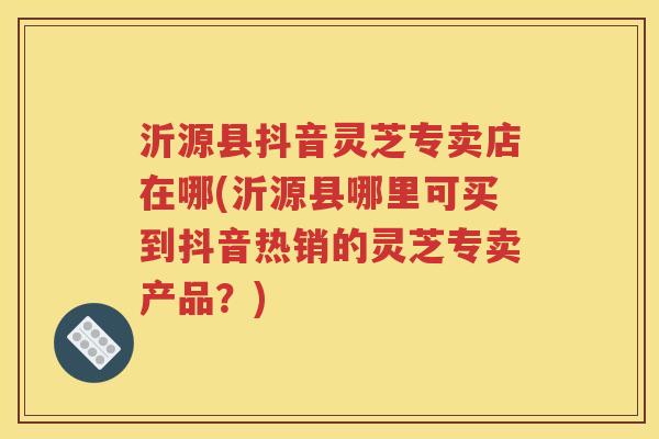 沂源县抖音灵芝专卖店在哪(沂源县哪里可买到抖音热销的灵芝专卖产品？)