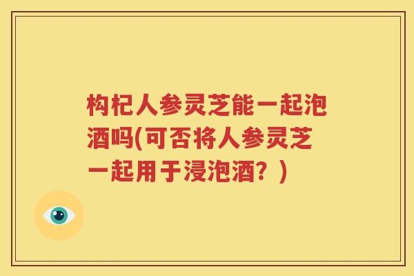 构杞人参灵芝能一起泡酒吗(可否将人参灵芝一起用于浸泡酒？)