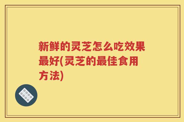 新鲜的灵芝怎么吃效果最好(灵芝的最佳食用方法)