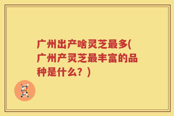 广州出产啥灵芝最多(广州产灵芝最丰富的品种是什么？)