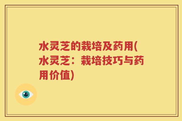 水灵芝的栽培及药用(水灵芝：栽培技巧与药用价值)