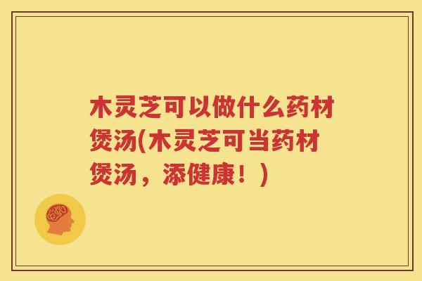 木灵芝可以做什么药材煲汤(木灵芝可当药材煲汤，添健康！)