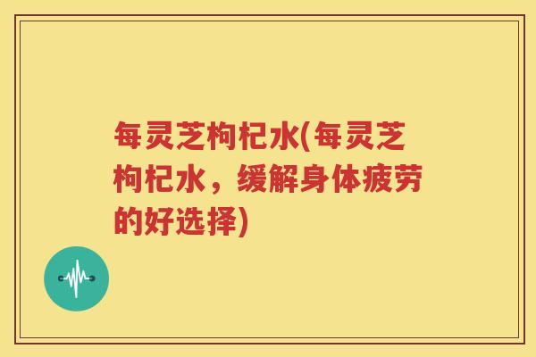 每灵芝枸杞水(每灵芝枸杞水，缓解身体疲劳的好选择)