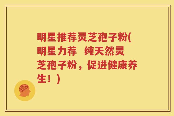 明星推荐灵芝孢子粉(明星力荐  纯天然灵芝孢子粉，促进健康养生！)