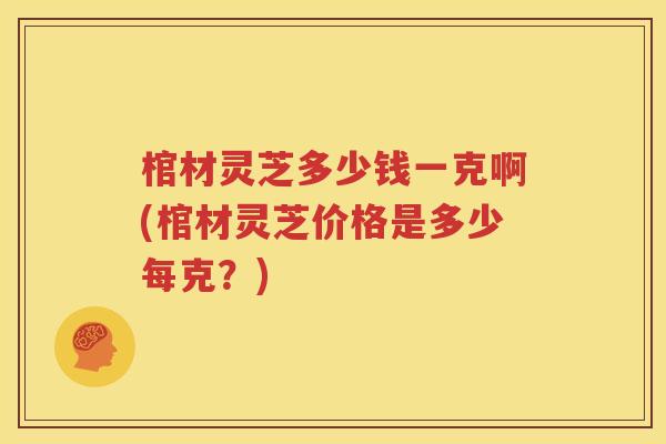 棺材灵芝多少钱一克啊(棺材灵芝价格是多少每克？)