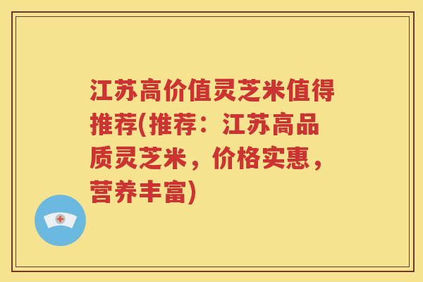 江苏高价值灵芝米值得推荐(推荐：江苏高品质灵芝米，价格实惠，营养丰富)
