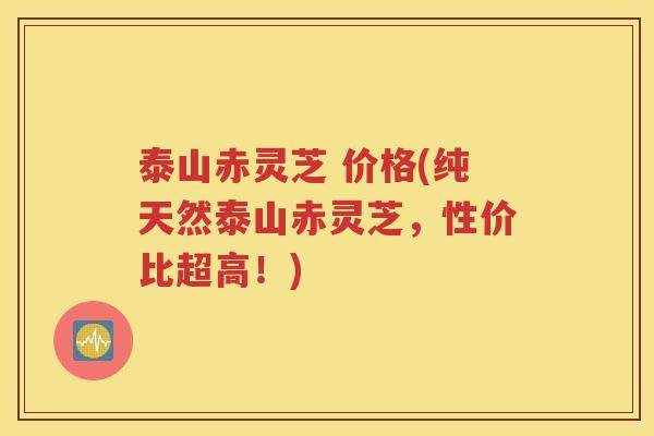 泰山赤灵芝 价格(纯天然泰山赤灵芝，性价比超高！)