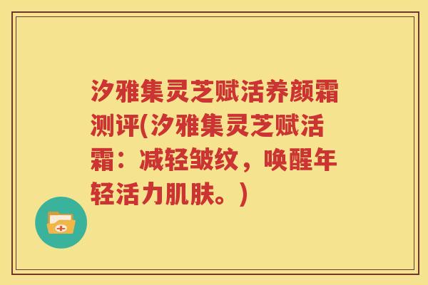 汐雅集灵芝赋活养颜霜测评(汐雅集灵芝赋活霜：减轻皱纹，唤醒年轻活力肌肤。)