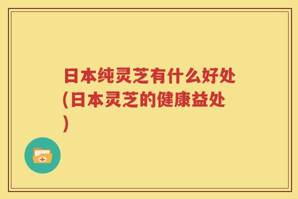 日本纯灵芝有什么好处(日本灵芝的健康益处)