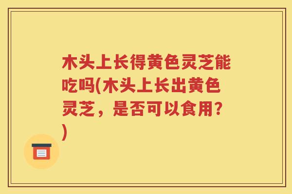 木头上长得黄色灵芝能吃吗(木头上长出黄色灵芝，是否可以食用？)