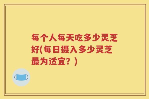 每个人每天吃多少灵芝好(每日摄入多少灵芝最为适宜？)