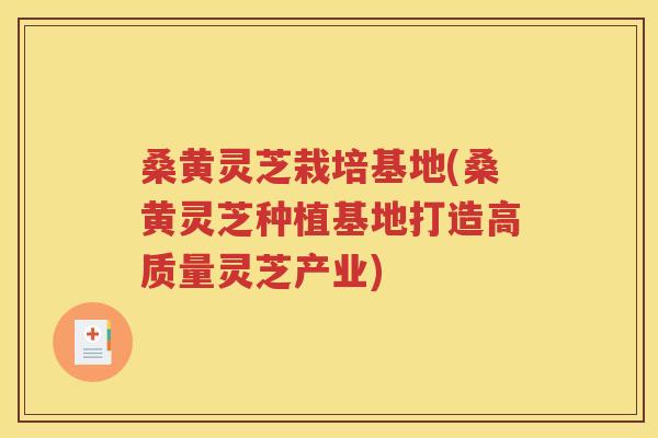 桑黄灵芝栽培基地(桑黄灵芝种植基地打造高质量灵芝产业)