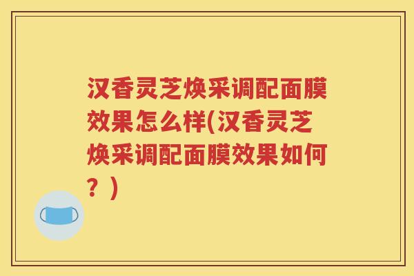 汉香灵芝焕采调配面膜效果怎么样(汉香灵芝焕采调配面膜效果如何？)