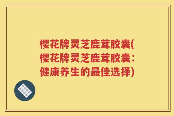 樱花牌灵芝鹿茸胶囊(樱花牌灵芝鹿茸胶囊：健康养生的最佳选择)