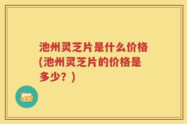 池州灵芝片是什么价格(池州灵芝片的价格是多少？)