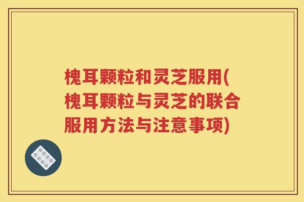 槐耳颗粒和灵芝服用(槐耳颗粒与灵芝的联合服用方法与注意事项)