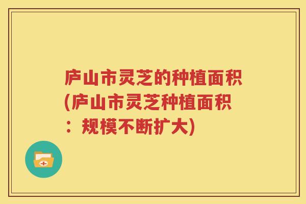 庐山市灵芝的种植面积(庐山市灵芝种植面积：规模不断扩大)