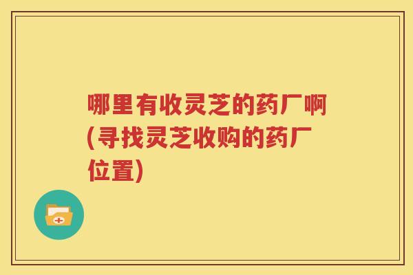 哪里有收灵芝的药厂啊(寻找灵芝收购的药厂位置)