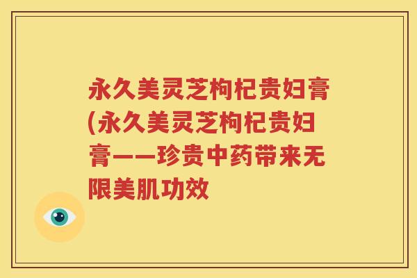 永久美灵芝枸杞贵妇膏(永久美灵芝枸杞贵妇膏——珍贵中药带来无限美肌功效