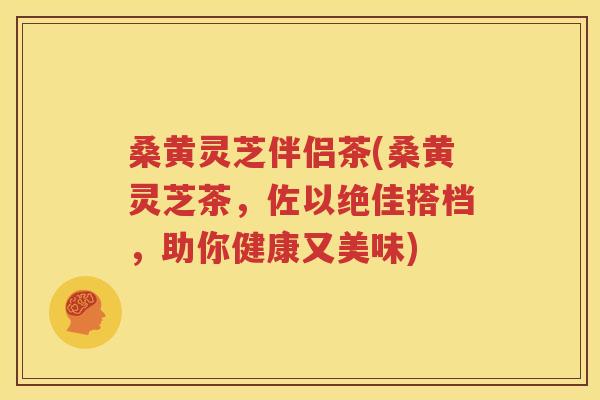 桑黄灵芝伴侣茶(桑黄灵芝茶，佐以绝佳搭档，助你健康又美味)