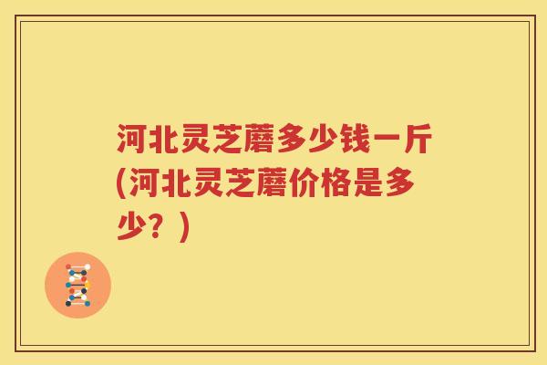 河北灵芝蘑多少钱一斤(河北灵芝蘑价格是多少？)