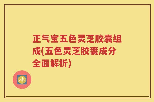 正气宝五色灵芝胶囊组成(五色灵芝胶囊成分全面解析)