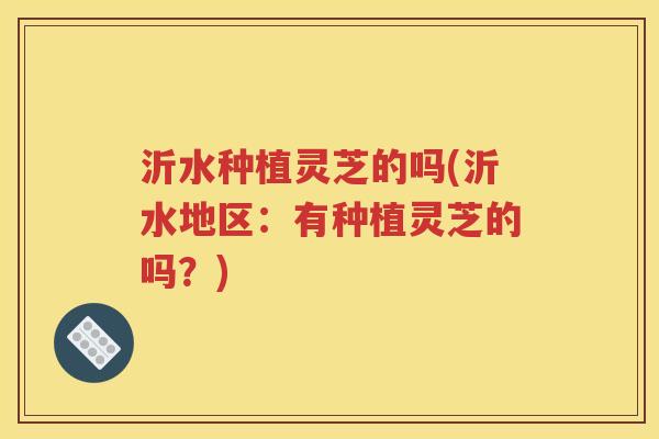 沂水种植灵芝的吗(沂水地区：有种植灵芝的吗？)