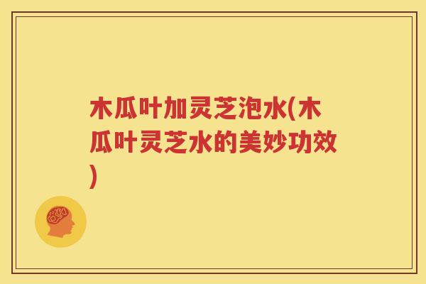 木瓜叶加灵芝泡水(木瓜叶灵芝水的美妙功效)