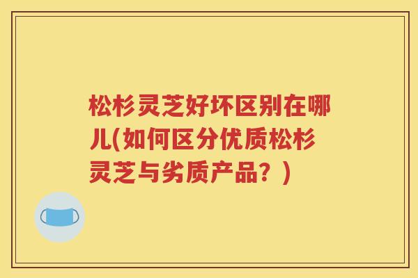松杉灵芝好坏区别在哪儿(如何区分优质松杉灵芝与劣质产品？)