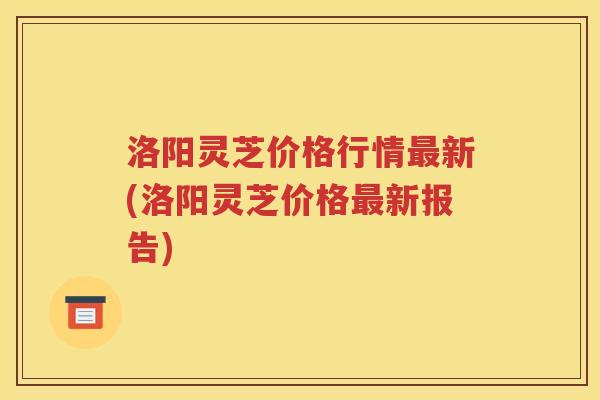 洛阳灵芝价格行情最新(洛阳灵芝价格最新报告)
