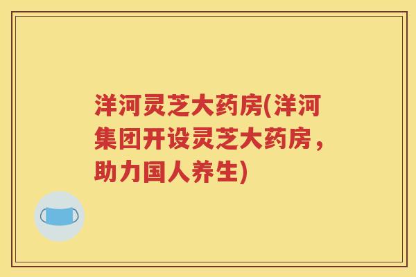 洋河灵芝大药房(洋河集团开设灵芝大药房，助力国人养生)