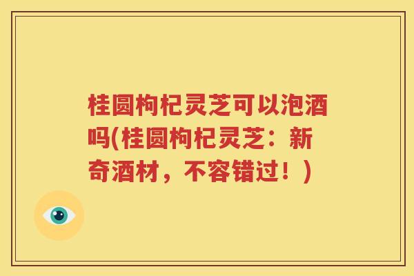 桂圆枸杞灵芝可以泡酒吗(桂圆枸杞灵芝：新奇酒材，不容错过！)