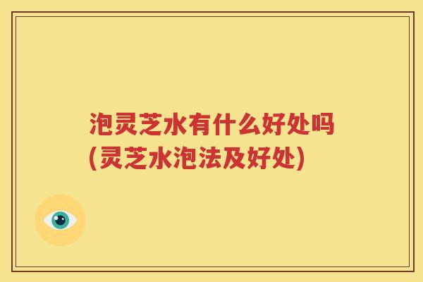 泡灵芝水有什么好处吗(灵芝水泡法及好处)