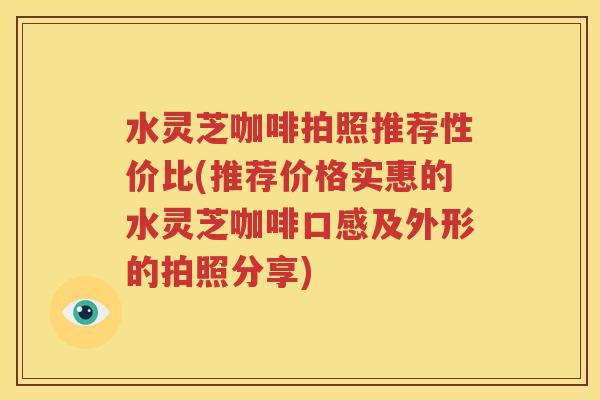 水灵芝咖啡拍照推荐性价比(推荐价格实惠的水灵芝咖啡口感及外形的拍照分享)