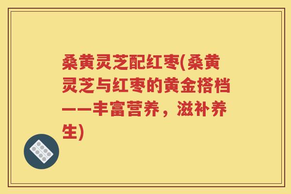 桑黄灵芝配红枣(桑黄灵芝与红枣的黄金搭档——丰富营养，滋补养生)