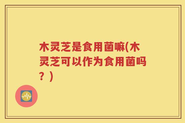 木灵芝是食用菌嘛(木灵芝可以作为食用菌吗？)