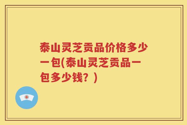 泰山灵芝贡品价格多少一包(泰山灵芝贡品一包多少钱？)