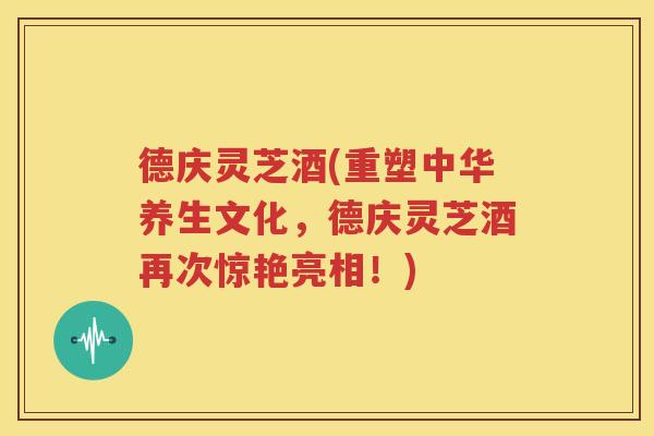 德庆灵芝酒(重塑中华养生文化，德庆灵芝酒再次惊艳亮相！)