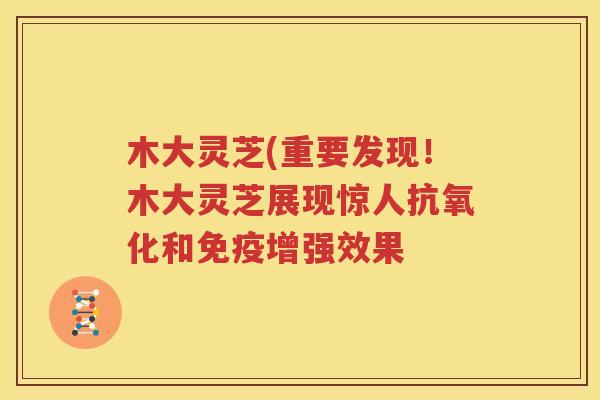 木大灵芝(重要发现！木大灵芝展现惊人抗氧化和免疫增强效果