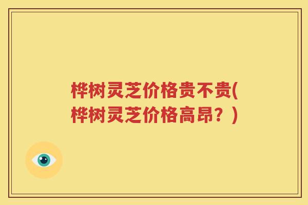桦树灵芝价格贵不贵(桦树灵芝价格高昂？)