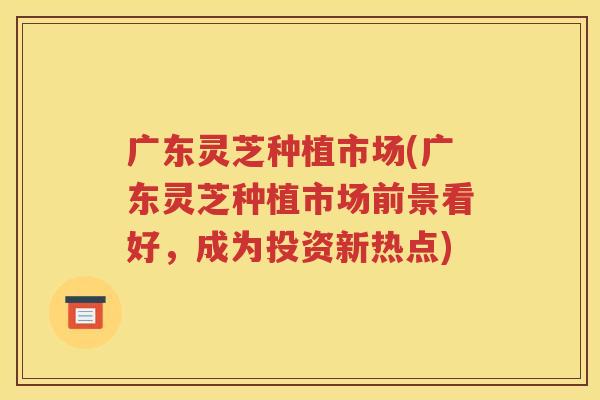 广东灵芝种植市场(广东灵芝种植市场前景看好，成为投资新热点)