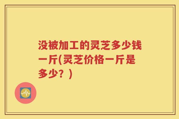 没被加工的灵芝多少钱一斤(灵芝价格一斤是多少？)