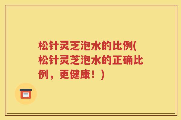 松针灵芝泡水的比例(松针灵芝泡水的正确比例，更健康！)