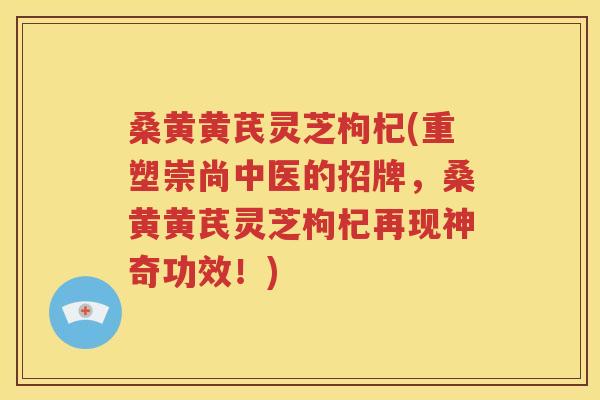 桑黄黄芪灵芝枸杞(重塑崇尚中医的招牌，桑黄黄芪灵芝枸杞再现神奇功效！)
