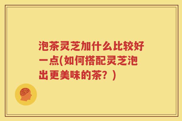 泡茶灵芝加什么比较好一点(如何搭配灵芝泡出更美味的茶？)