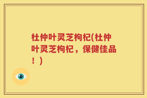 杜仲叶灵芝枸杞(杜仲叶灵芝枸杞，保健佳品！)