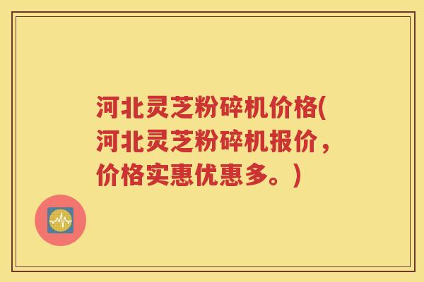 河北灵芝粉碎机价格(河北灵芝粉碎机报价，价格实惠优惠多。)