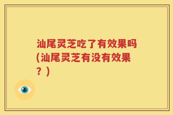 汕尾灵芝吃了有效果吗(汕尾灵芝有没有效果？)